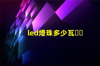 led燈珠多少瓦，哪個(gè)的參數(shù)比較全？
